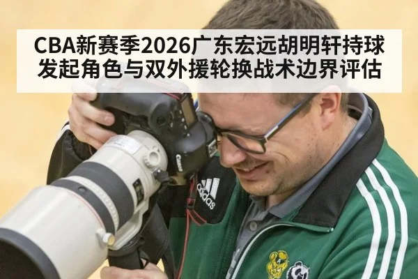 CBA新赛季2026广东宏远胡明轩持球发起角色与双外援轮换战术边界评估